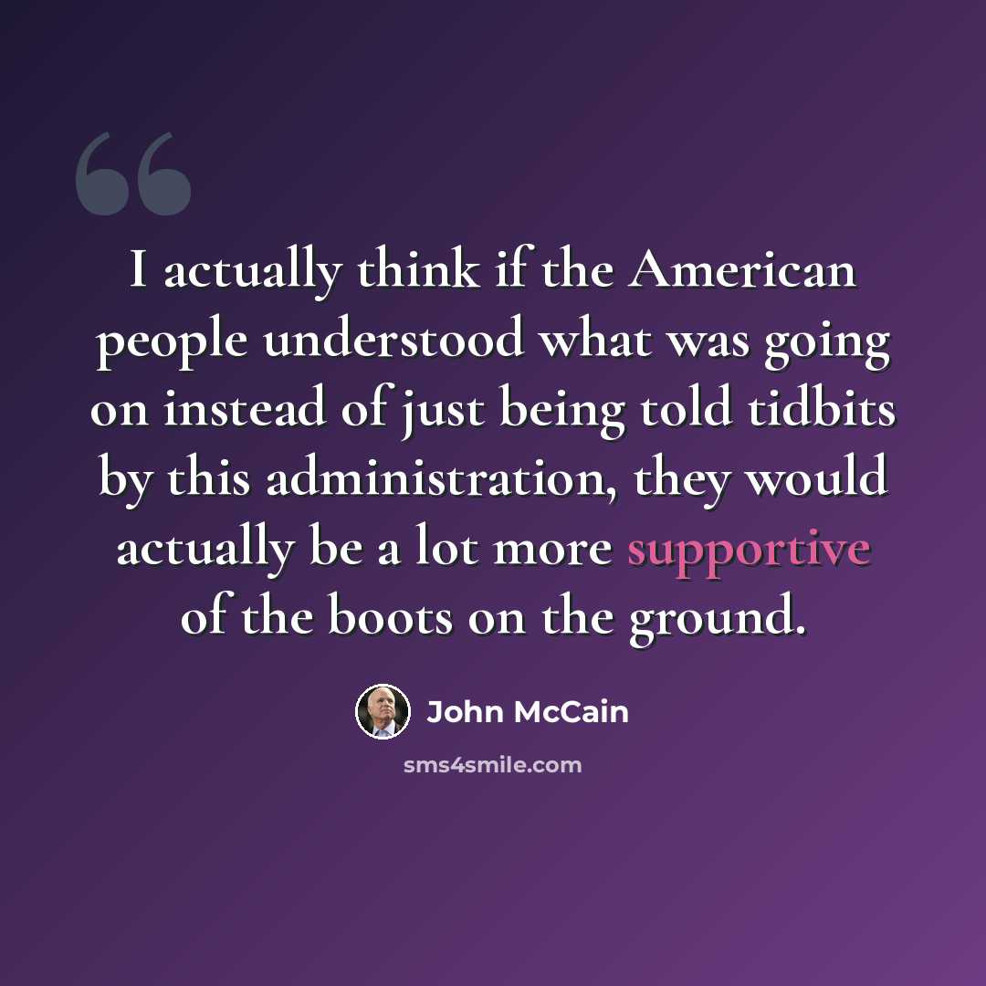“I actually think if the American people understood what was going on instead of just being told tidbits by this administration, they would actually be a lot more supportive of the boots on the ground.” quote by John McCain