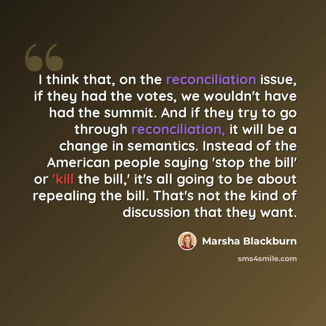 “I think that, on the reconciliation issue, if they had the votes, we wouldn't have had the summit. And if they try to go through reconciliation, it will be a change in semantics. Instead of the American people saying 'stop the bill' or 'kill the bill,' it's all going to be about repealing the…” quote by Marsha Blackburn