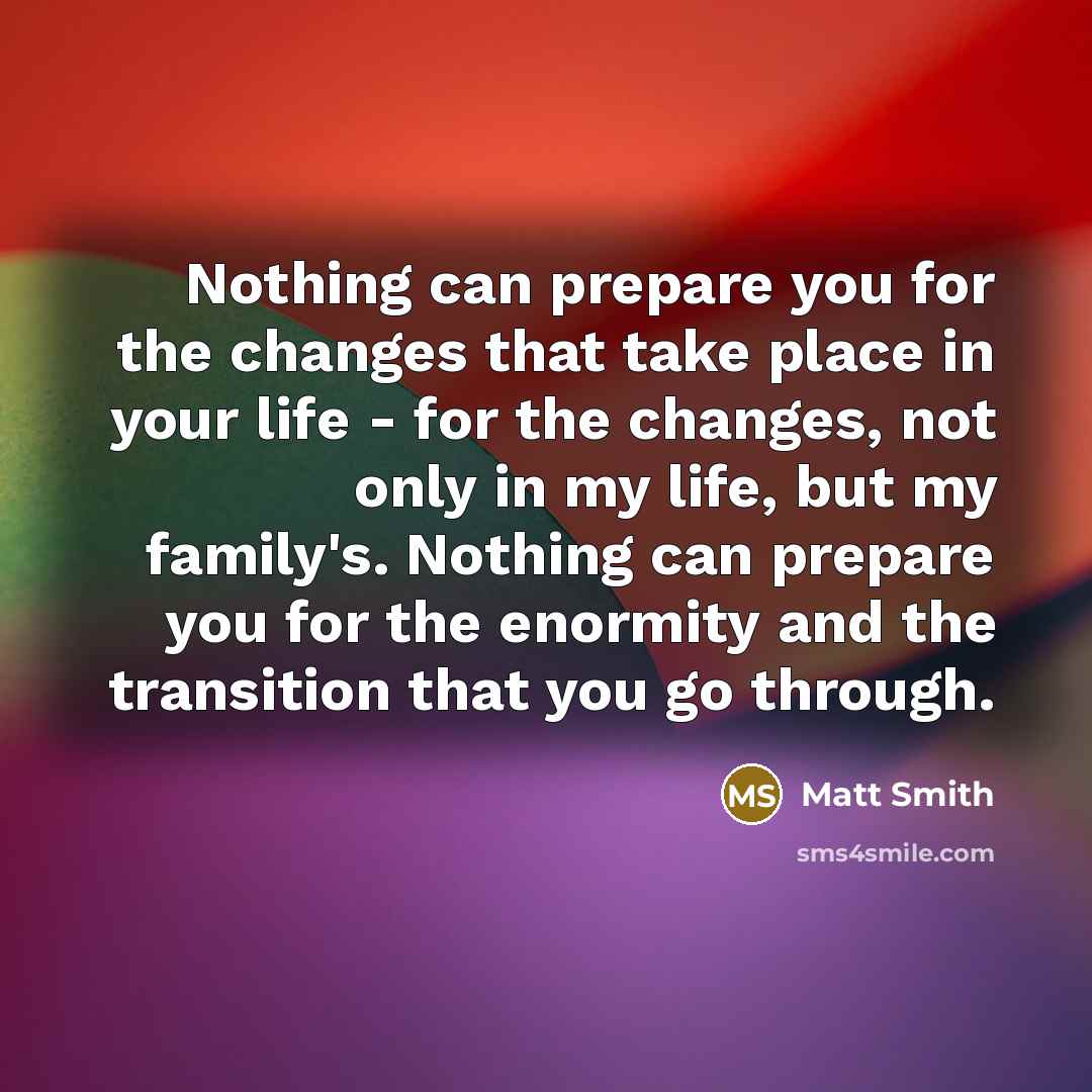 “Nothing can prepare you for the changes that take place in your life - for the changes, not only in my life, but my family's. Nothing can prepare you for the enormity and the transition that you go through.” quote by Matt Smith