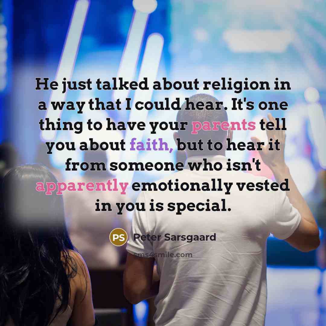 “He just talked about religion in a way that I could hear. It's one thing to have your parents tell you about faith, but to hear it from someone who isn't apparently emotionally vested in you is special.” quote by Peter Sarsgaard