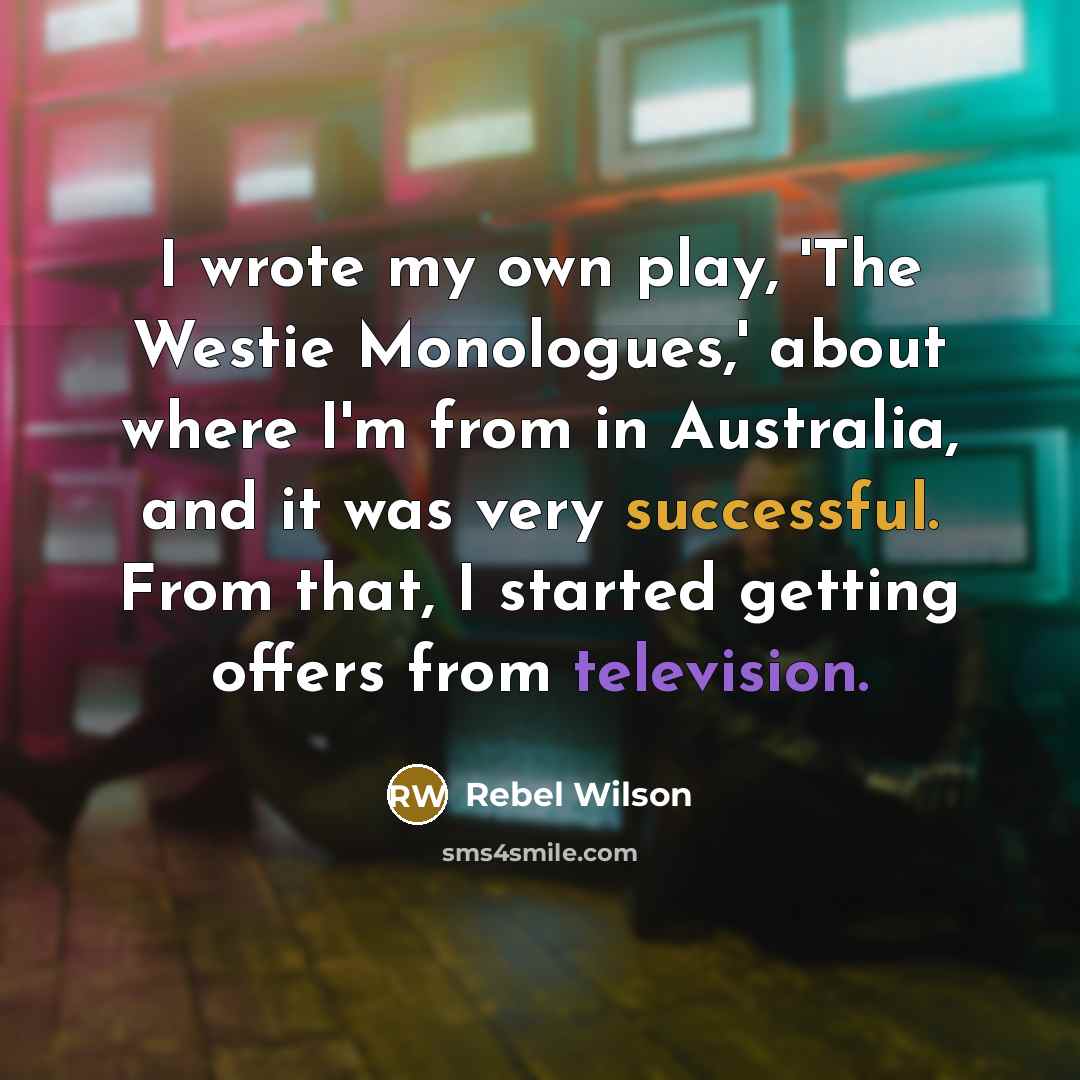 “I wrote my own play, 'The Westie Monologues,' about where I'm from in Australia, and it was very successful. From that, I started getting offers from television.” quote by Rebel Wilson