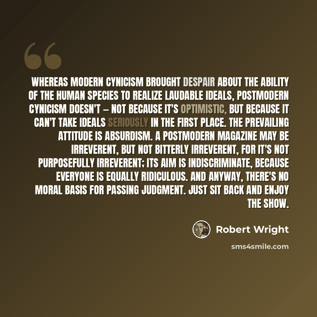“Whereas modern cynicism brought despair about the ability of the human species to realize laudable ideals, postmodern cynicism doesn't — not because it's optimistic, but because it can't take ideals seriously in the first place. The prevailing attitude is Absurdism. A postmodern magazine may be…” quote by Robert Wright