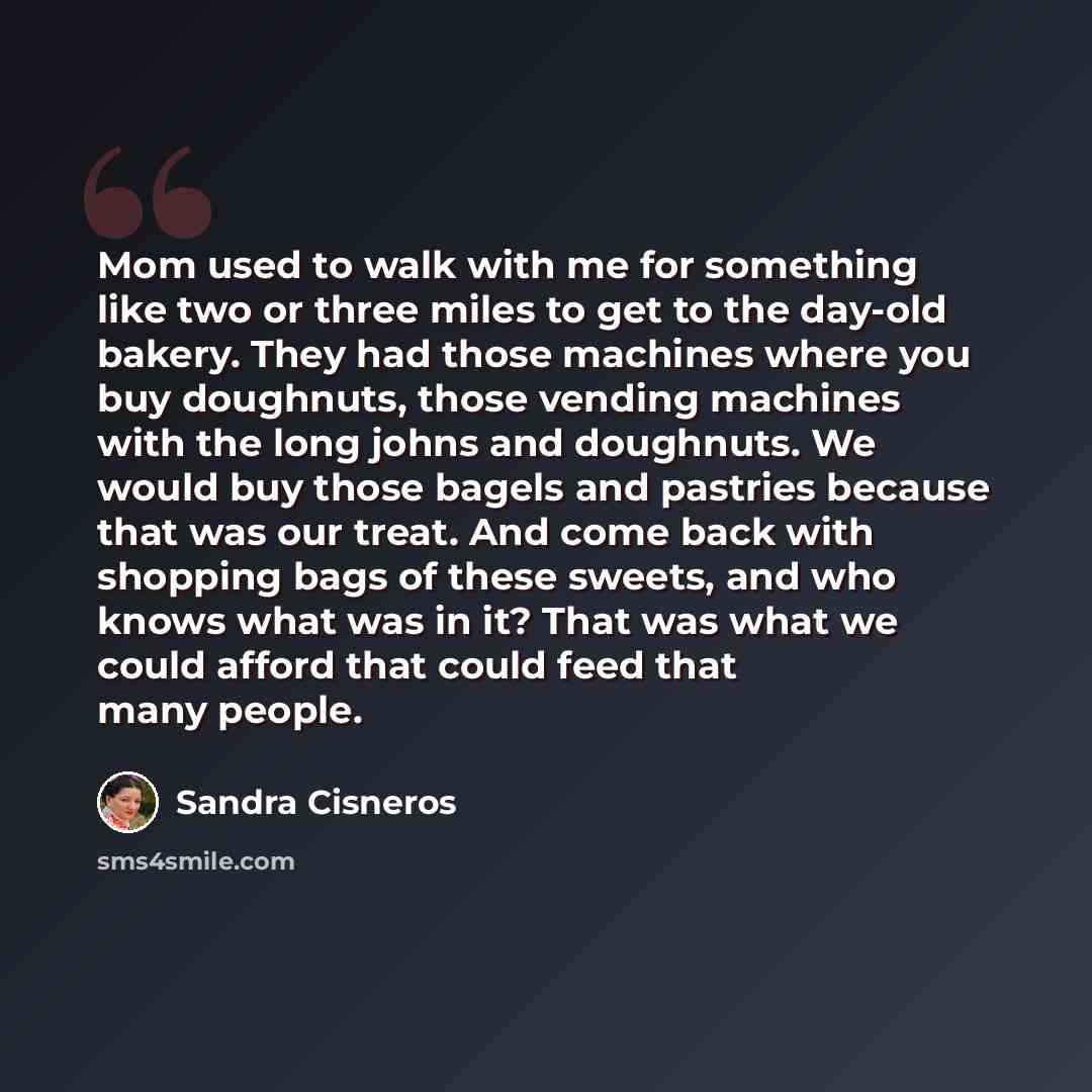 “Mom used to walk with me for something like two or three miles to get to the day-old bakery. They had those machines where you buy doughnuts, those vending machines with the long johns and doughnuts. We would buy those bagels and pastries because that was our treat. And come back with shopping…” quote by Sandra Cisneros