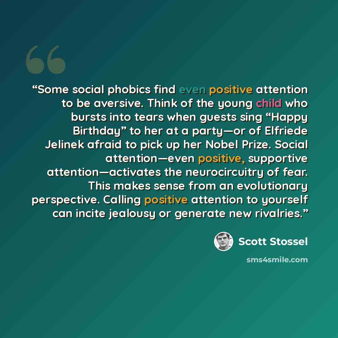 “Some social phobics find even positive attention to be aversive. Think of the young child who bursts into tears when guests sing “Happy Birthday” to her at a party—or of Elfriede Jelinek afraid to pick up her Nobel Prize. Social attention—even positive, supportive attention—activates the…” quote by Scott Stossel