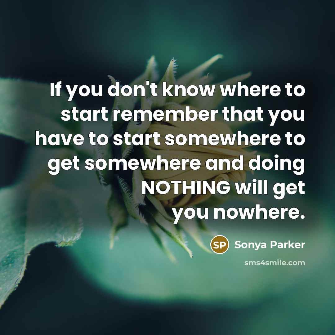 “If you don't know where to start remember that you have to start somewhere to get somewhere and doing NOTHING will get you nowhere.” quote by Sonya Parker
