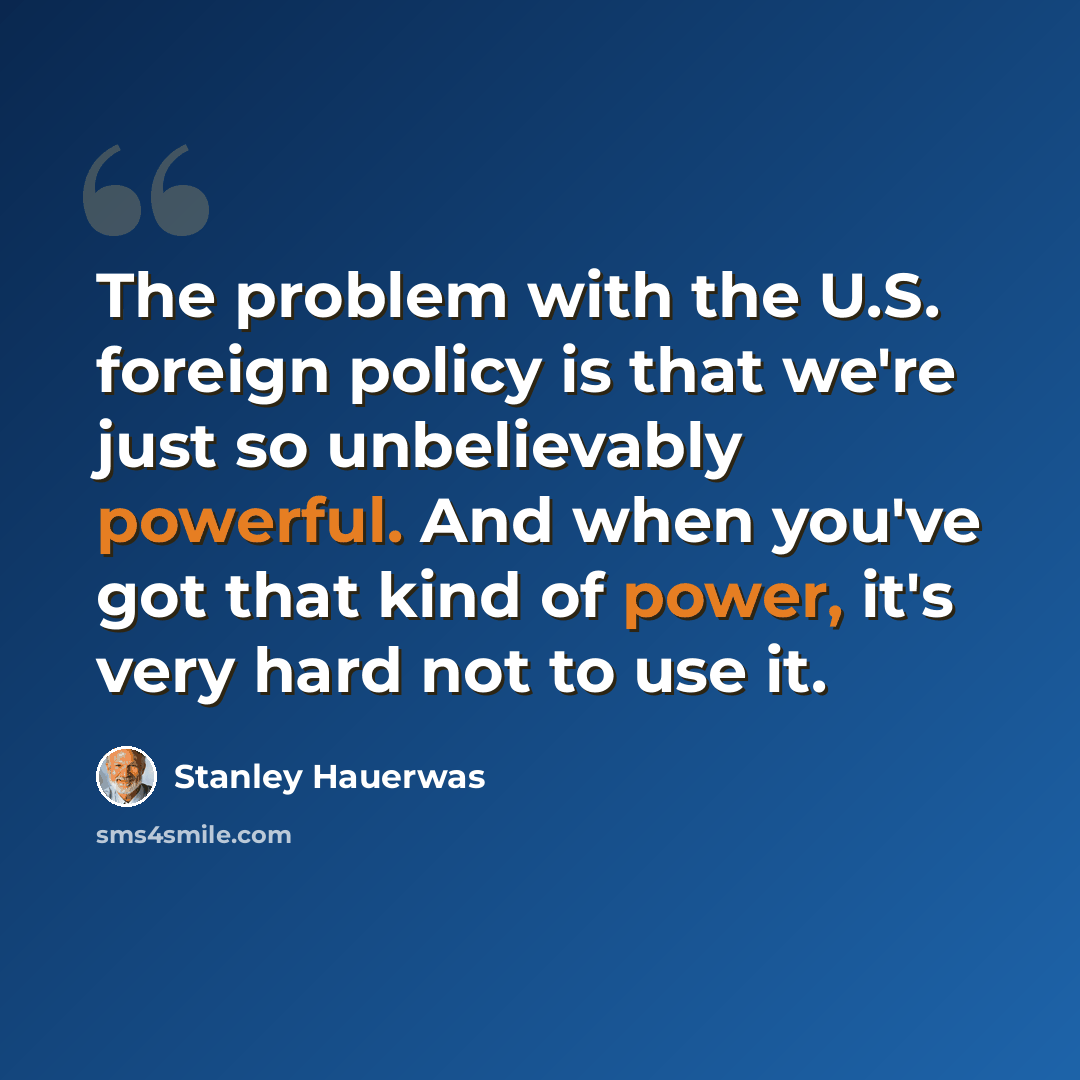 “The problem with the U.S. foreign policy is that we're just so unbelievably powerful. And when you've got that kind of power, it's very hard not to use it.” quote by Stanley Hauerwas