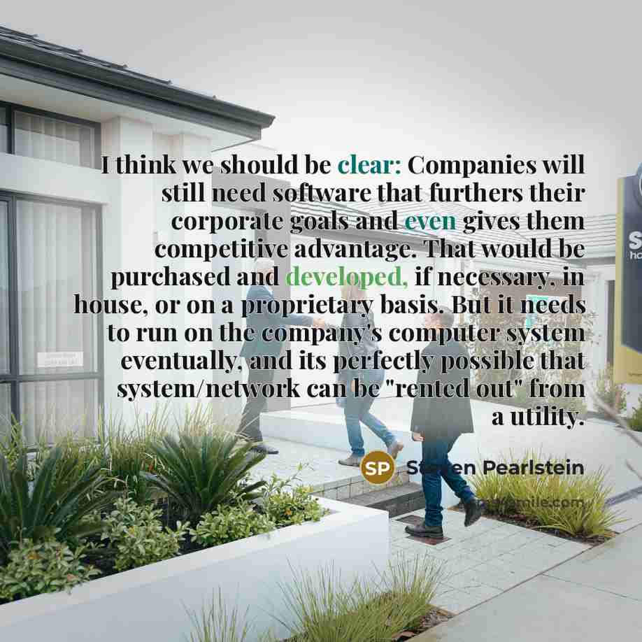“I think we should be clear: Companies will still need software that furthers their corporate goals and even gives them competitive advantage. That would be purchased and developed, if necessary, in house, or on a proprietary basis. But it needs to run on the company's computer system eventually…” quote by Steven Pearlstein