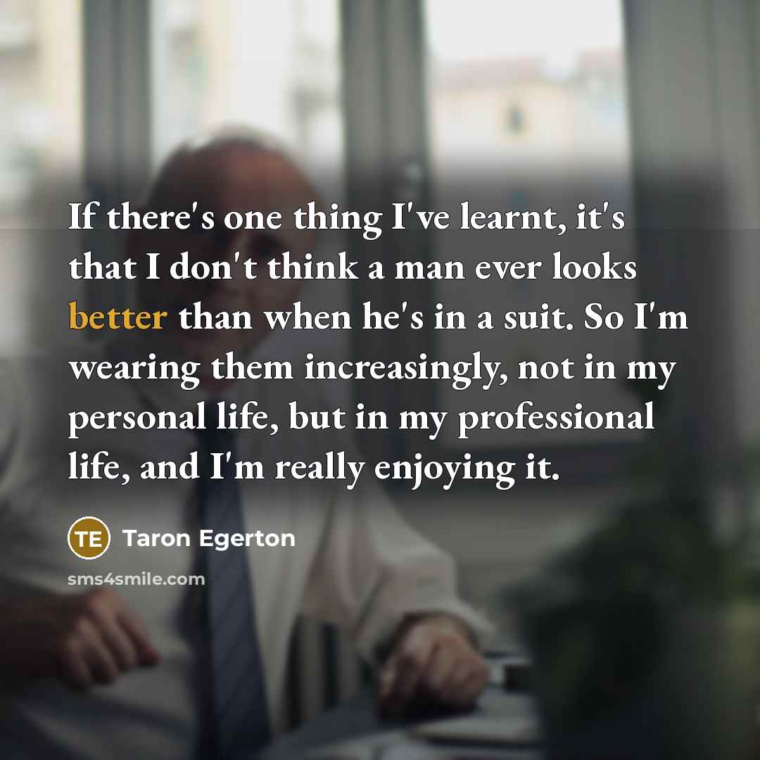 “If there's one thing I've learnt, it's that I don't think a man ever looks better than when he's in a suit. So I'm wearing them increasingly, not in my personal life, but in my professional life, and I'm really enjoying it.” quote by Taron Egerton