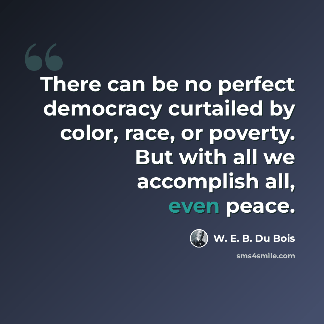 “There can be no perfect democracy curtailed by color, race, or poverty. But with all we accomplish all, even peace.” quote by W. E. B. Du Bois