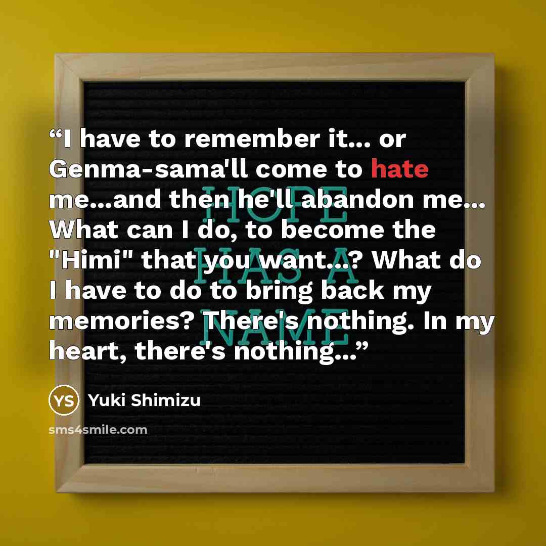 “I have to remember it... or Genma-sama'll come to hate me...and then he'll abandon me... What can I do, to become the "Himi" that you want...? What do I have to do to bring back my memories? There's nothing. In my heart, there's nothing...” quote by Yuki Shimizu