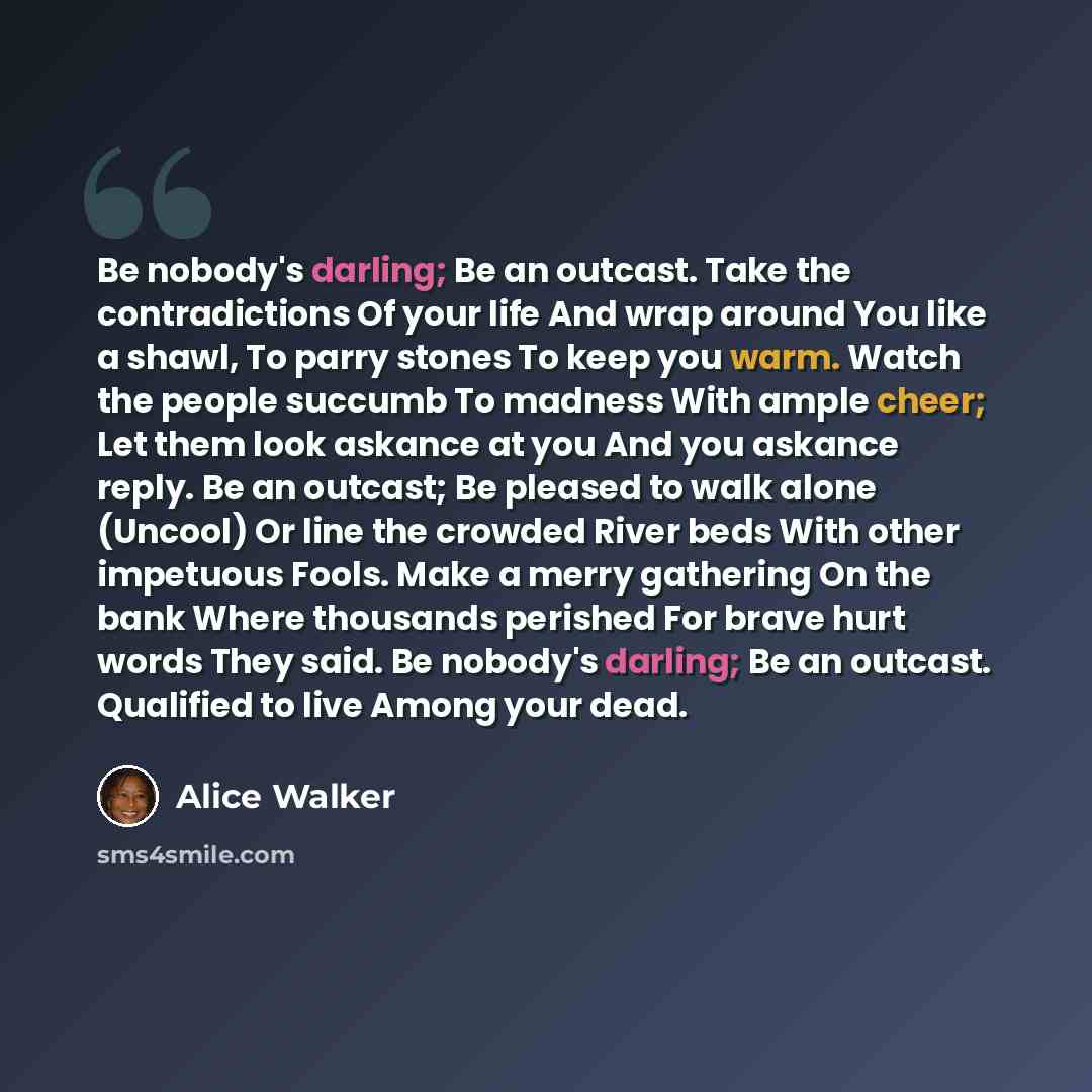 “Be nobody's darling; Be an outcast. Take the contradictions Of your life And wrap around You like a shawl, To parry stones To keep you warm. Watch the people succumb To madness With ample cheer; Let them look askance at you And you askance reply. Be an outcast; Be pleased to walk alone (Uncool) Or…” quote by Alice Walker