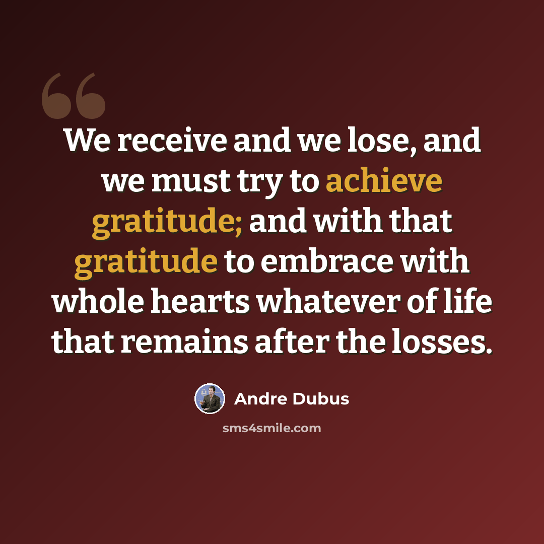 “We receive and we lose, and we must try to achieve gratitude; and with that gratitude to embrace with whole hearts whatever of life that remains after the losses.” quote by Andre Dubus