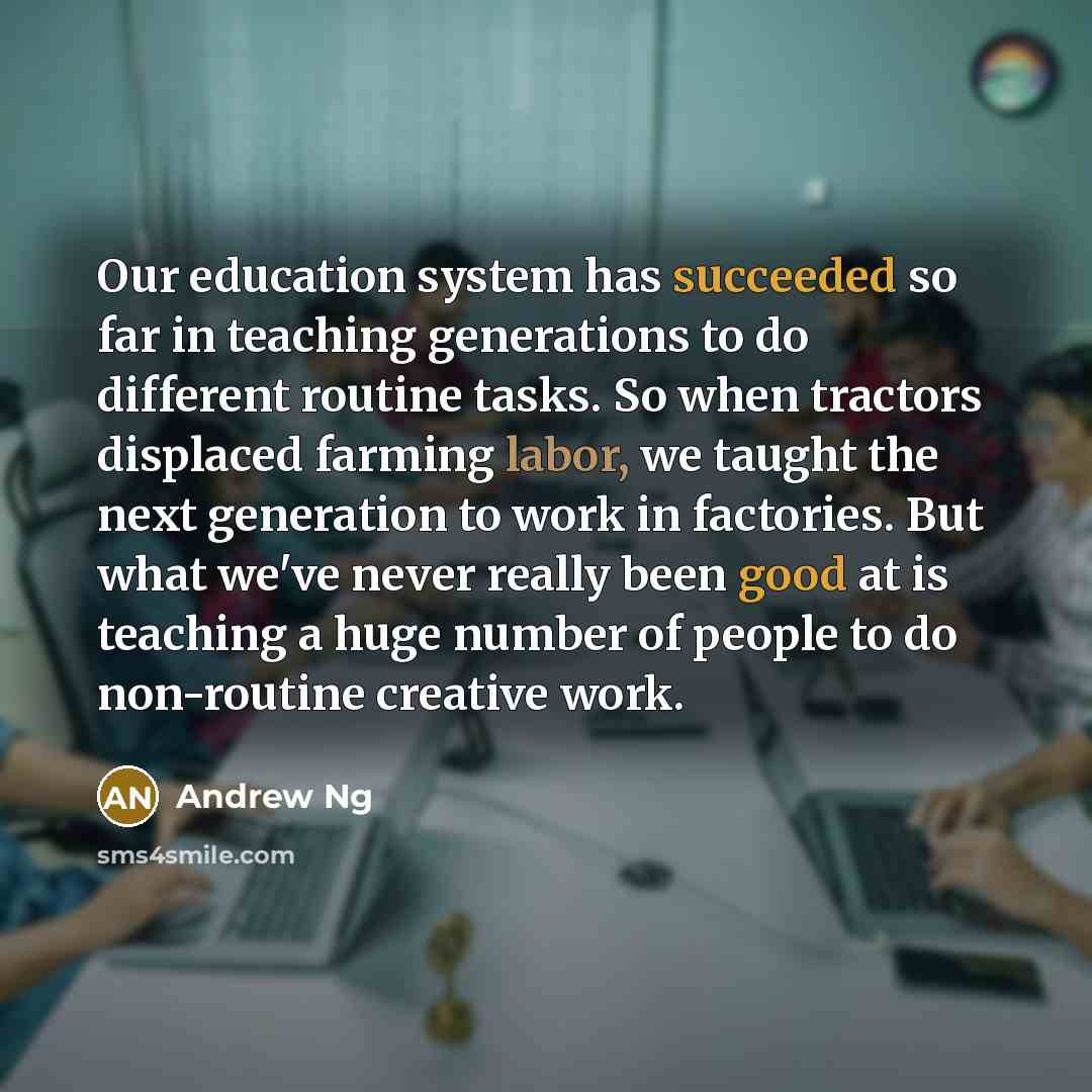 “Our education system has succeeded so far in teaching generations to do different routine tasks. So when tractors displaced farming labor, we taught the next generation to work in factories. But what we've never really been good at is teaching a huge number of people to do non-routine creative work.” quote by Andrew Ng
