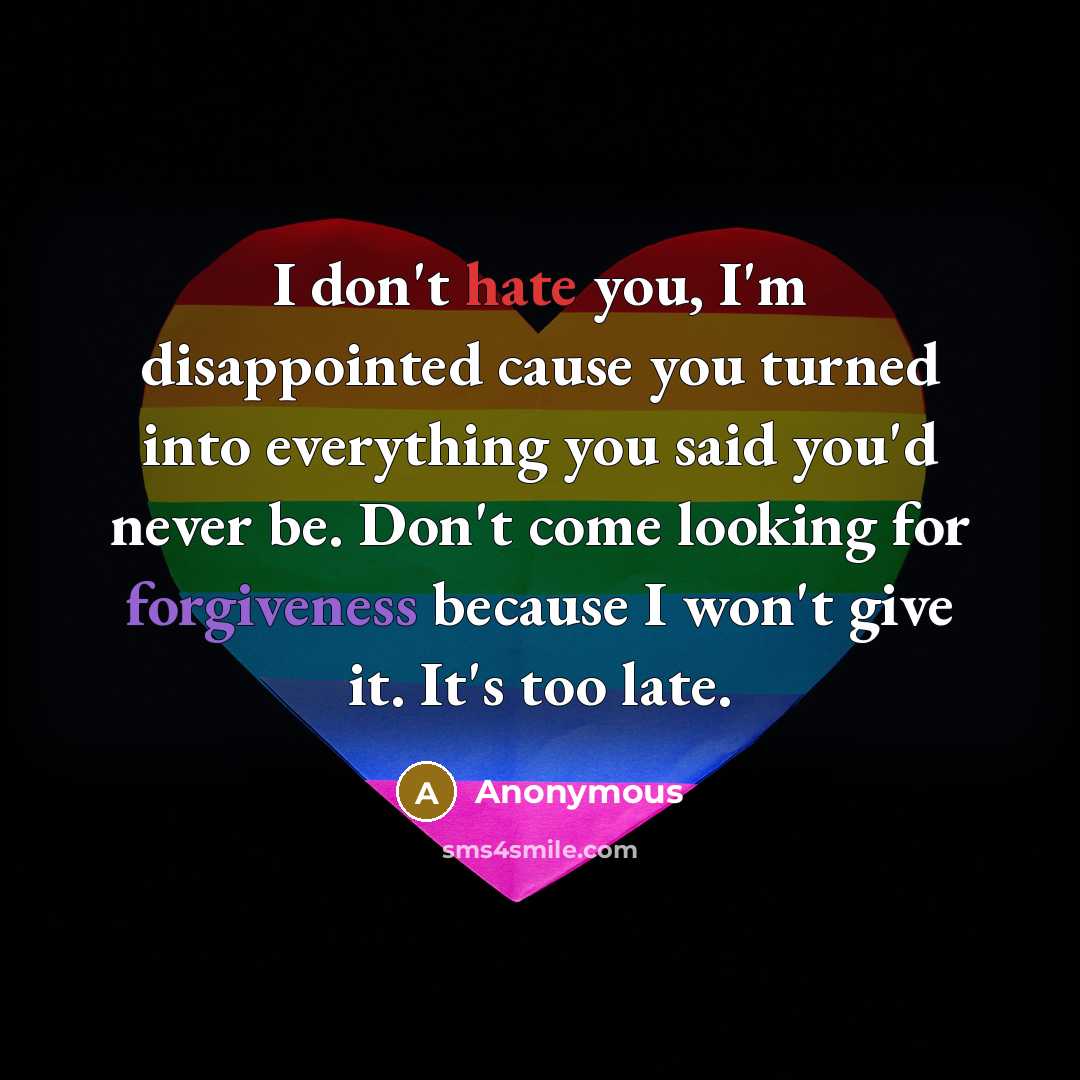 “I don't hate you, I'm disappointed cause you turned into everything you said you'd never be. Don't come looking for forgiveness because I won't give it. It's too late.” quote by Anonymous