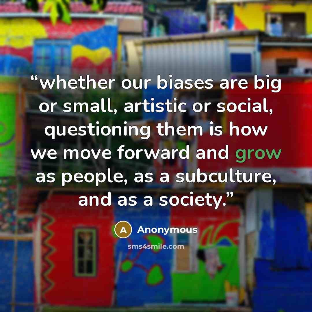 “whether our biases are big or small, artistic or social, questioning them is how we move forward and grow as people, as a subculture, and as a society.” quote by Anonymous