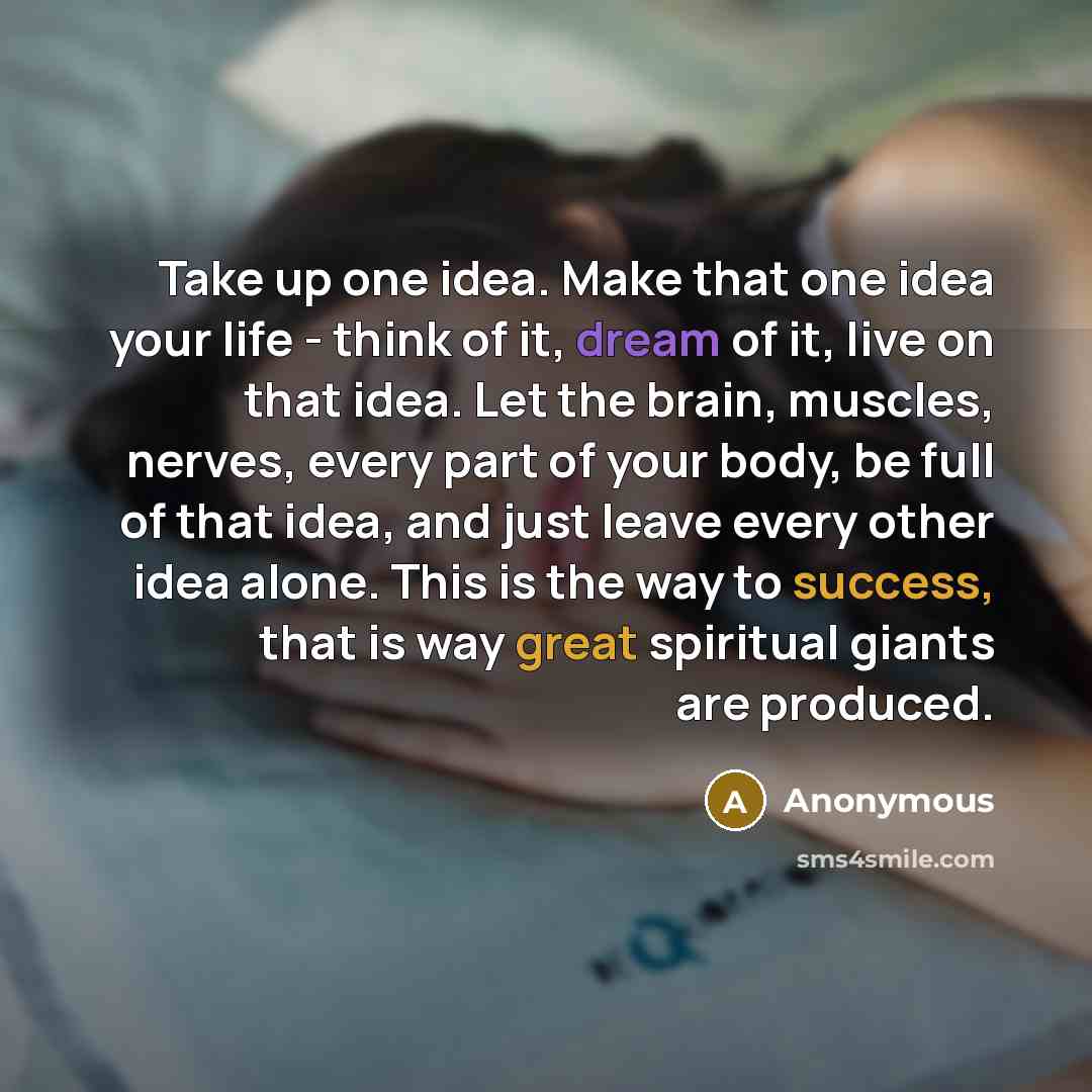 “Take up one idea. Make that one idea your life - think of it, dream of it, live on that idea. Let the brain, muscles, nerves, every part of your body, be full of that idea, and just leave every other idea alone. This is the way to success, that is way great spiritual giants are produced.” quote by Anonymous