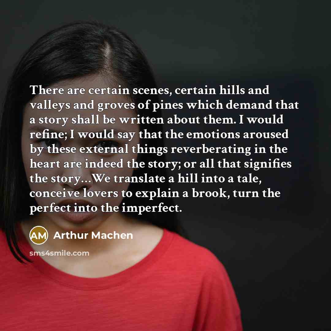 “There are certain scenes, certain hills and valleys and groves of pines which demand that a story shall be written about them. I would refine; I would say that the emotions aroused by these external things reverberating in the heart are indeed the story; or all that signifies the story…We…” quote by Arthur Machen