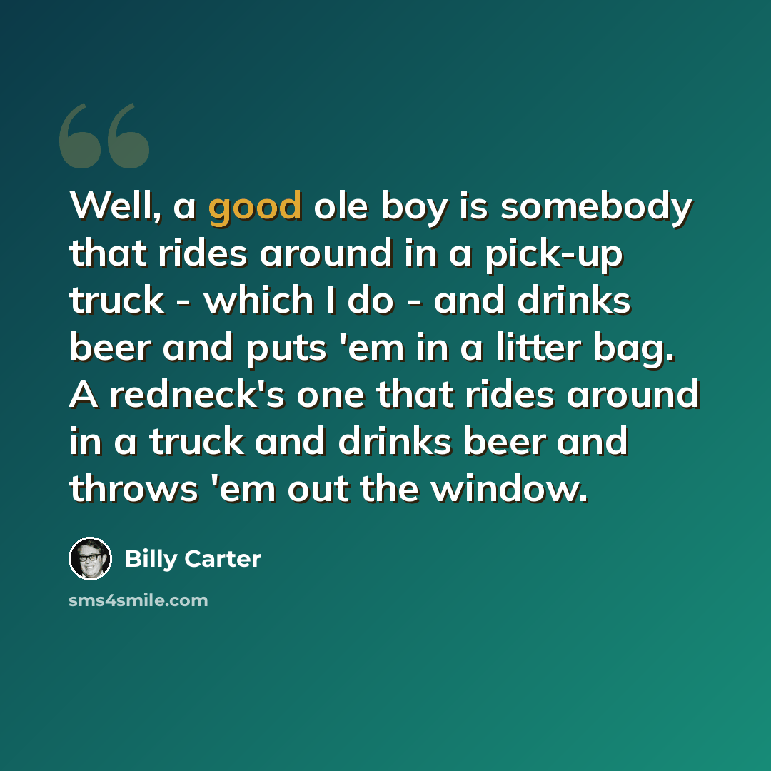 “Well, a good ole boy is somebody that rides around in a pick-up truck - which I do - and drinks beer and puts 'em in a litter bag. A redneck's one that rides around in a truck and drinks beer and throws 'em out the window.” quote by Billy Carter