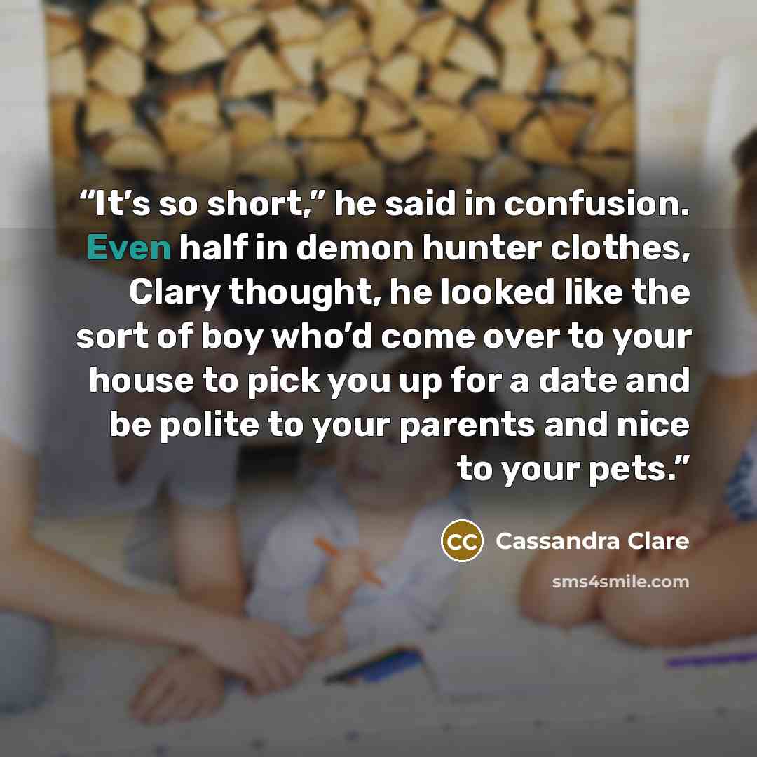 “It’s so short,” he said in confusion. Even half in demon hunter clothes, Clary thought, he looked like the sort of boy who’d come over to your house to pick you up for a date and be polite to your parents and nice to your pets.” quote by Cassandra Clare