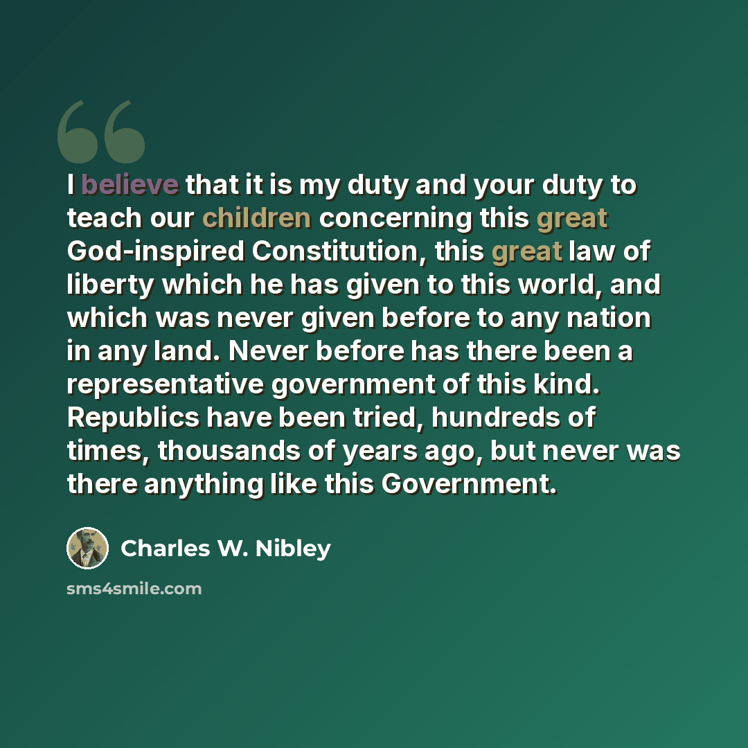 “I believe that it is my duty and your duty to teach our children concerning this great God-inspired Constitution, this great law of liberty which he has given to this world, and which was never given before to any nation in any land. Never before has there been a representative government of this…” quote by Charles W. Nibley