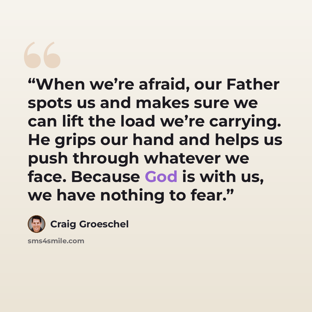 “When we’re afraid, our Father spots us and makes sure we can lift the load we’re carrying. He grips our hand and helps us push through whatever we face. Because God is with us, we have nothing to fear.” quote by Craig Groeschel