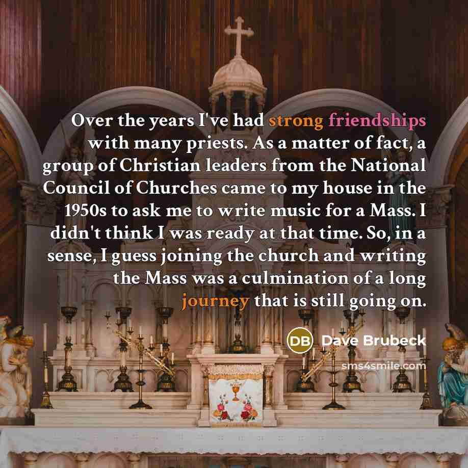“Over the years I've had strong friendships with many priests. As a matter of fact, a group of Christian leaders from the National Council of Churches came to my house in the 1950s to ask me to write music for a Mass. I didn't think I was ready at that time. So, in a sense, I guess joining the…” quote by Dave Brubeck
