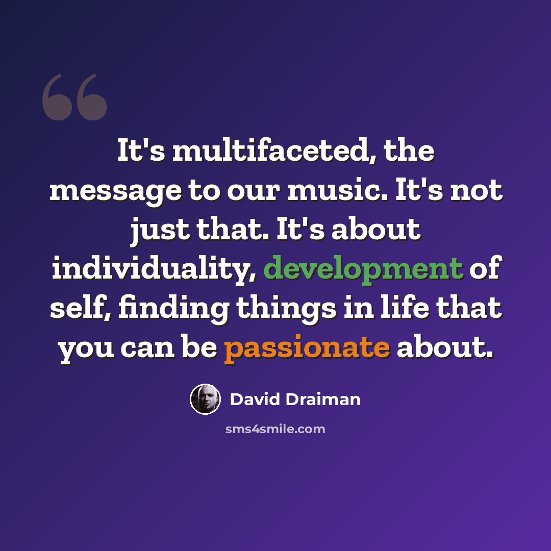“It's multifaceted, the message to our music. It's not just that. It's about individuality, development of self, finding things in life that you can be passionate about.” quote by David Draiman