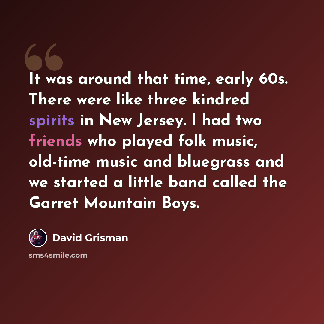 “It was around that time, early 60s. There were like three kindred spirits in New Jersey. I had two friends who played folk music, old-time music and bluegrass and we started a little band called the Garret Mountain Boys.” quote by David Grisman
