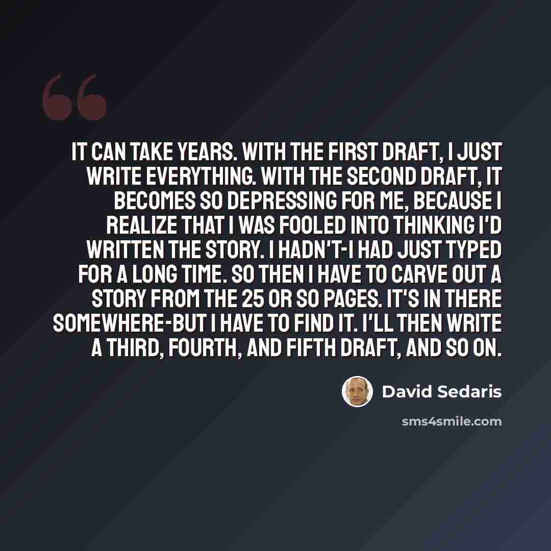 “It can take years. With the first draft, I just write everything. With the second draft, it becomes so depressing for me, because I realize that I was fooled into thinking I'd written the story. I hadn't-I had just typed for a long time. So then I have to carve out a story from the 25 or so pages…” quote by David Sedaris