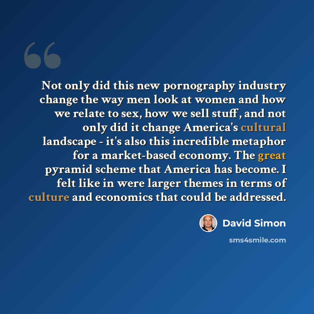 “Not only did this new pornography industry change the way men look at women and how we relate to sex, how we sell stuff, and not only did it change America's cultural landscape - it's also this incredible metaphor for a market-based economy. The great pyramid scheme that America has become. I felt…” quote by David Simon