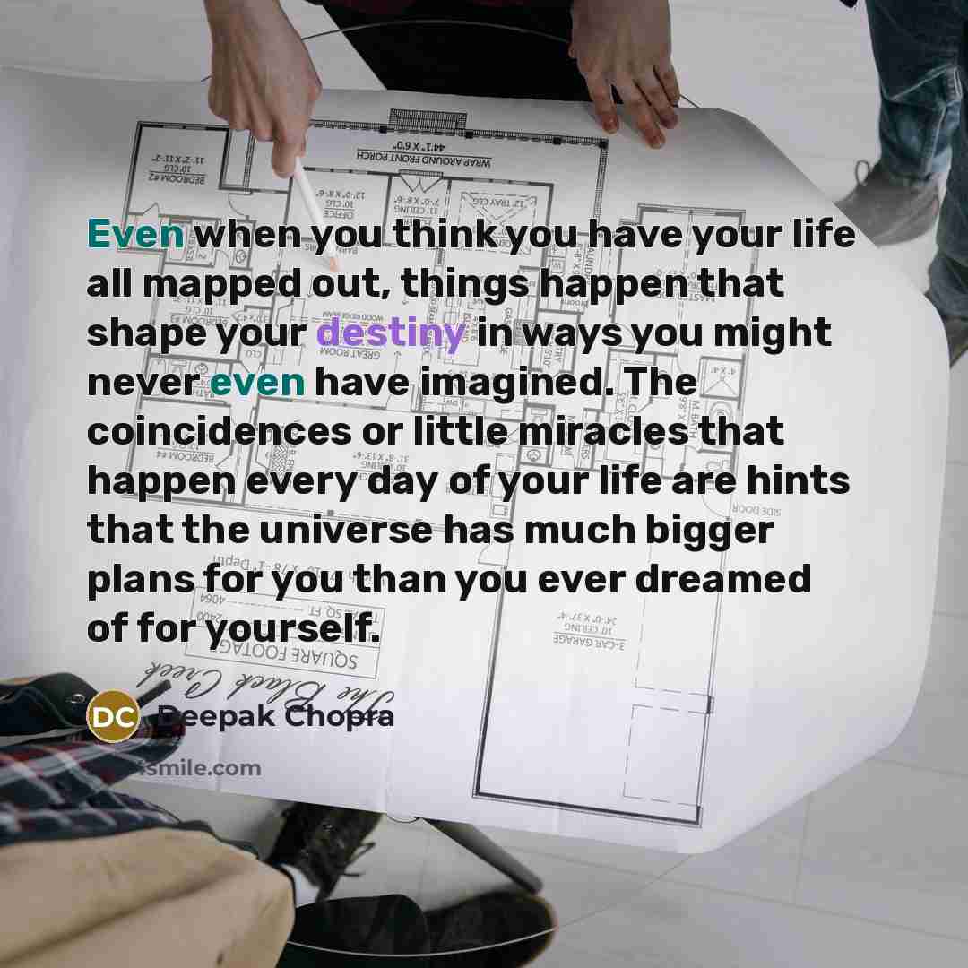 “Even when you think you have your life all mapped out, things happen that shape your destiny in ways you might never even have imagined. The coincidences or little miracles that happen every day of your life are hints that the universe has much bigger plans for you than you ever dreamed of for…” quote by Deepak Chopra