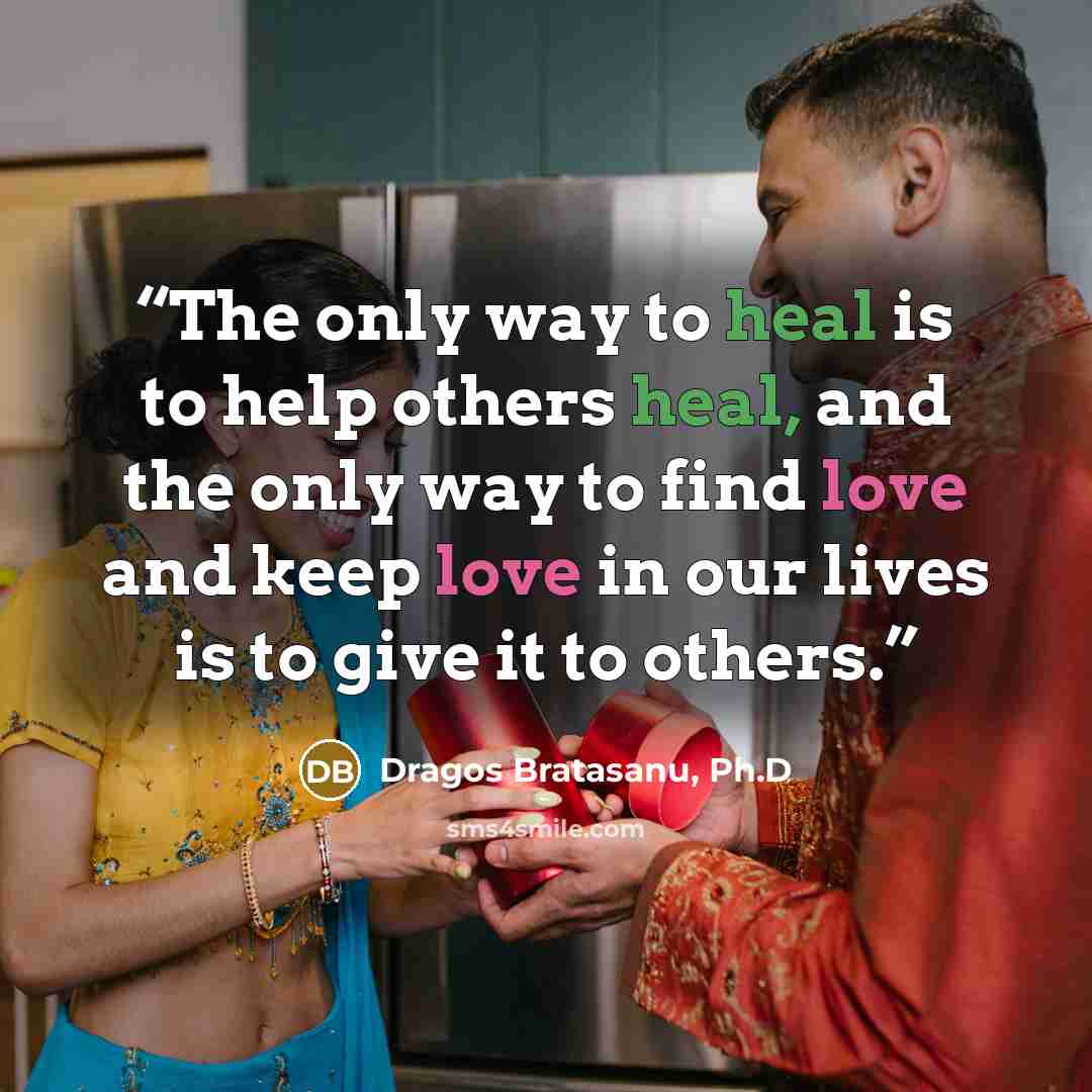 “The only way to heal is to help others heal, and the only way to find love and keep love in our lives is to give it to others.” quote by Dragos Bratasanu, Ph.D