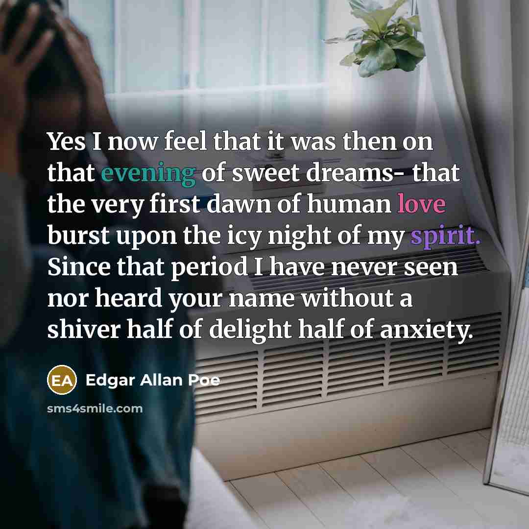“Yes I now feel that it was then on that evening of sweet dreams- that the very first dawn of human love burst upon the icy night of my spirit. Since that period I have never seen nor heard your name without a shiver half of delight half of anxiety.” quote by Edgar Allan Poe