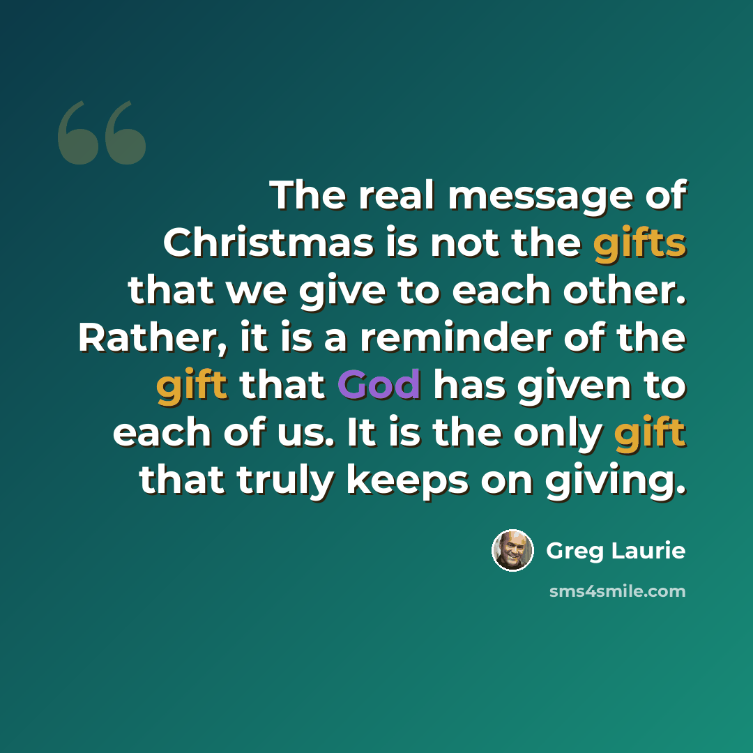 “The real message of Christmas is not the gifts that we give to each other. Rather, it is a reminder of the gift that God has given to each of us. It is the only gift that truly keeps on giving.” quote by Greg Laurie