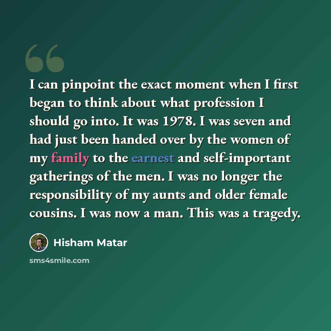 “I can pinpoint the exact moment when I first began to think about what profession I should go into. It was 1978. I was seven and had just been handed over by the women of my family to the earnest and self-important gatherings of the men. I was no longer the responsibility of my aunts and older…” quote by Hisham Matar
