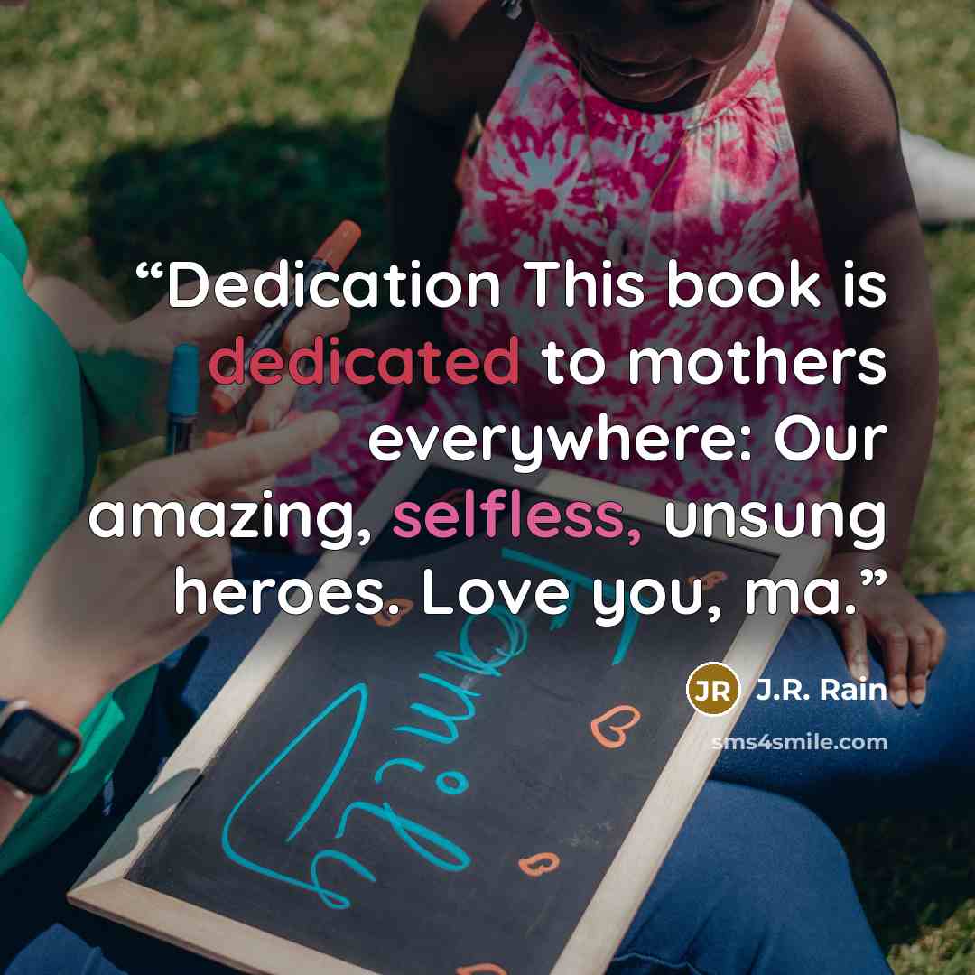 “Dedication This book is dedicated to mothers everywhere: Our amazing, selfless, unsung heroes. Love you, ma.” quote by J.R. Rain