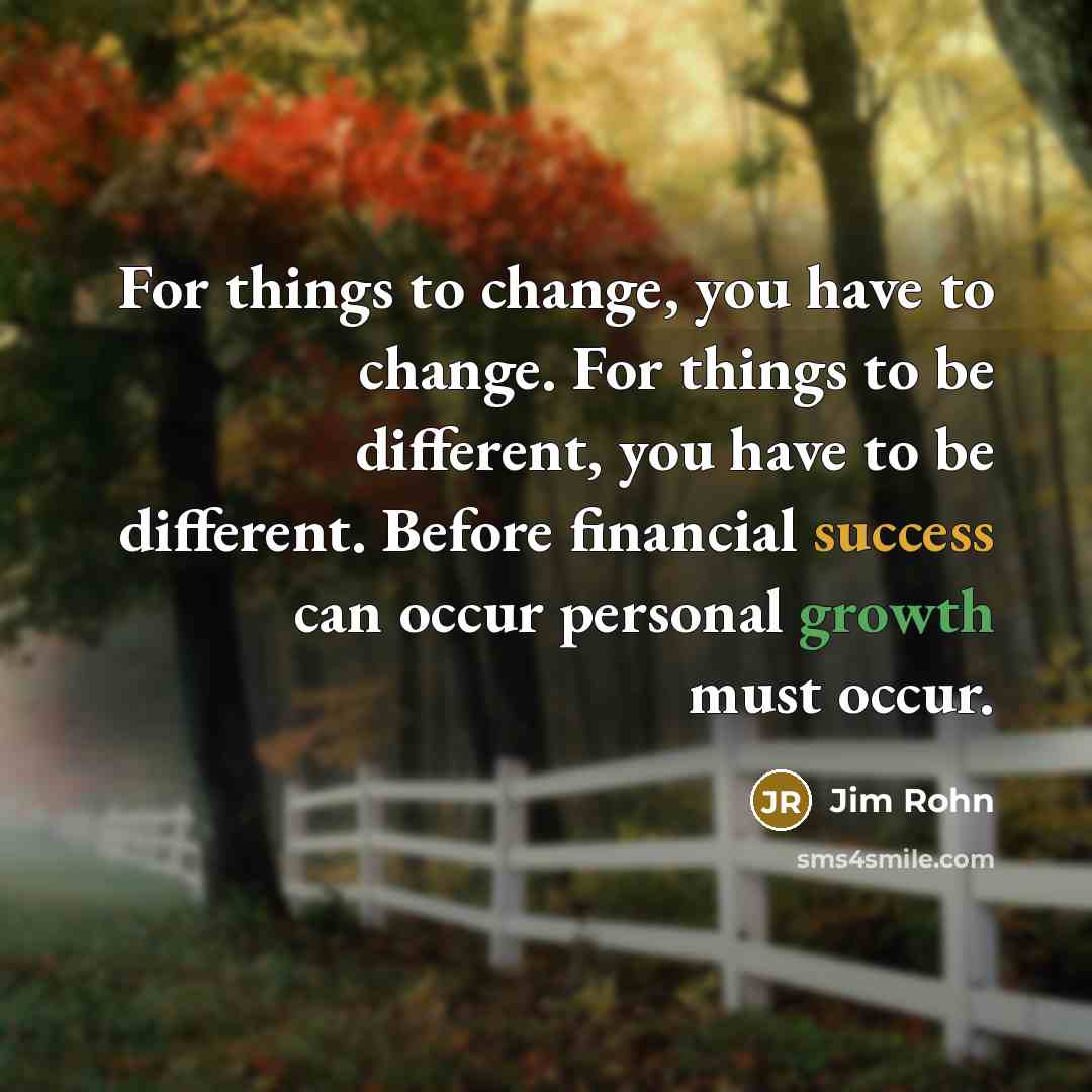 “For things to change, you have to change. For things to be different, you have to be different. Before financial success can occur personal growth must occur.” quote by Jim Rohn