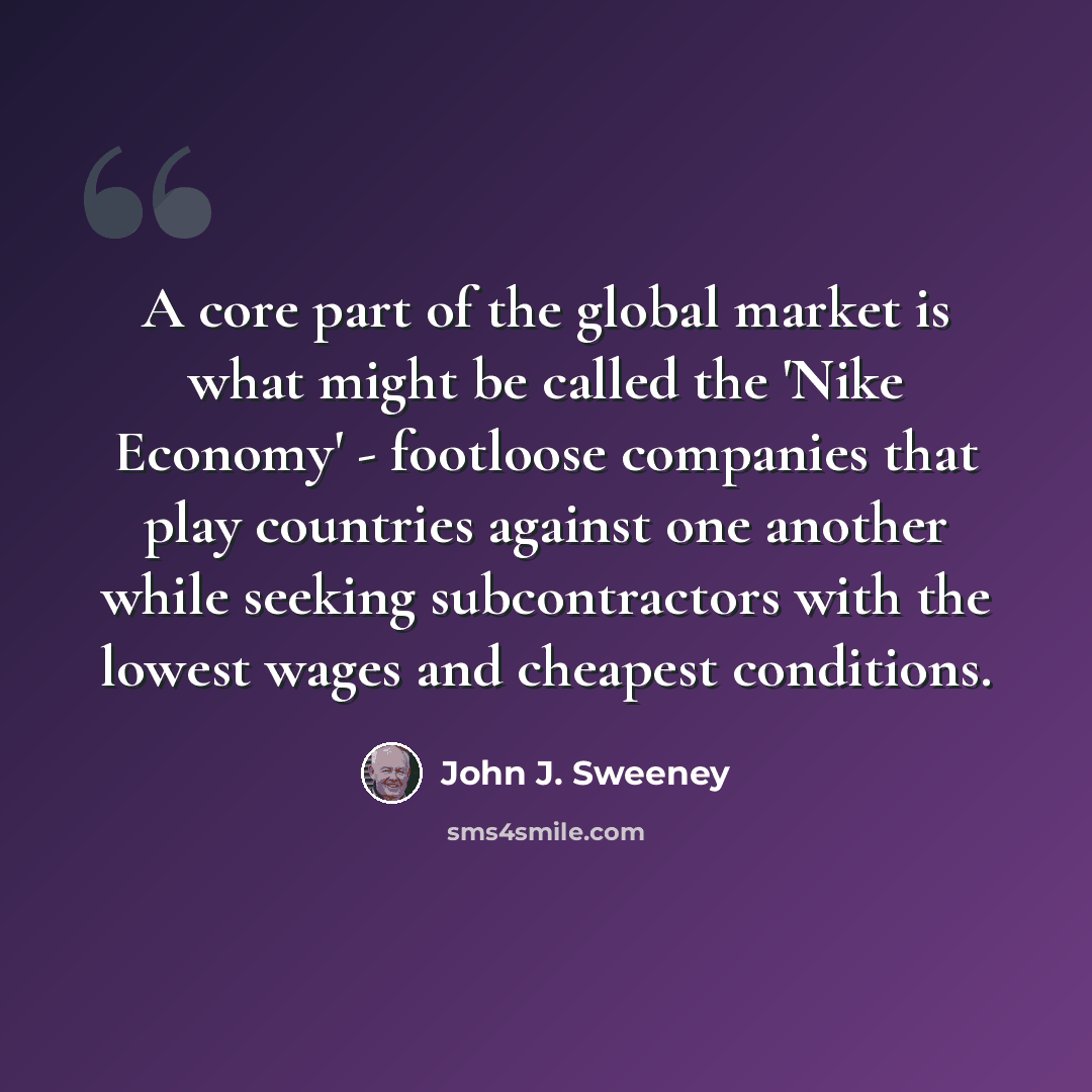 “A core part of the global market is what might be called the 'Nike Economy' - footloose companies that play countries against one another while seeking subcontractors with the lowest wages and cheapest conditions.” quote by John J. Sweeney