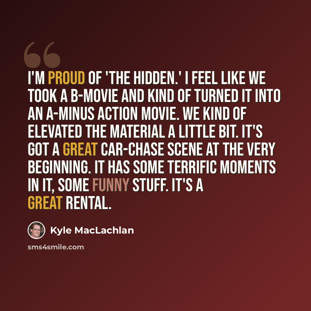“I'm proud of 'The Hidden.' I feel like we took a B-movie and kind of turned it into an A-minus action movie. We kind of elevated the material a little bit. It's got a great car-chase scene at the very beginning. It has some terrific moments in it, some funny stuff. It's a great rental.” quote by Kyle MacLachlan