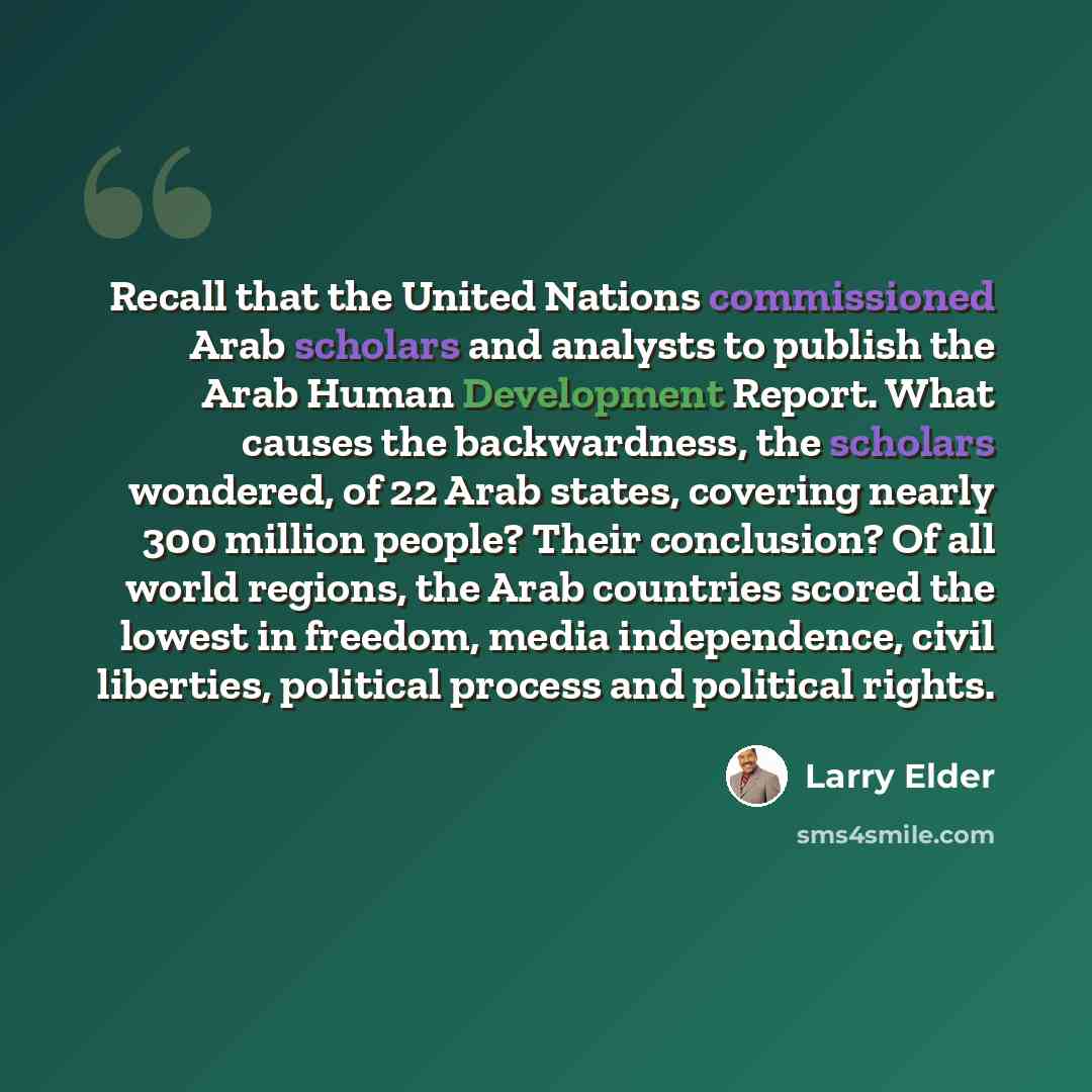 “Recall that the United Nations commissioned Arab scholars and analysts to publish the Arab Human Development Report. What causes the backwardness, the scholars wondered, of 22 Arab states, covering nearly 300 million people? Their conclusion? Of all world regions, the Arab countries scored the…” quote by Larry Elder
