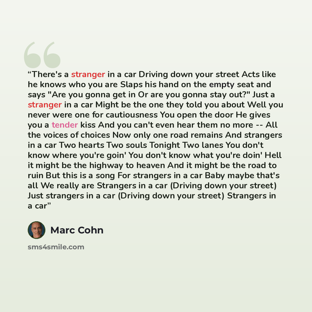 “There's a stranger in a car Driving down your street Acts like he knows who you are Slaps his hand on the empty seat and says "Are you gonna get in Or are you gonna stay out?" Just a stranger in a car Might be the one they told you about Well you never were one for cautiousness You open the door…” quote by Marc Cohn