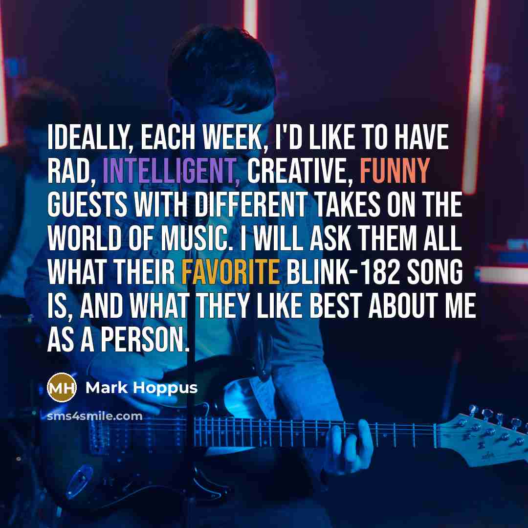 “Ideally, each week, I'd like to have rad, intelligent, creative, funny guests with different takes on the world of music. I will ask them all what their favorite blink-182 song is, and what they like best about me as a person.” quote by Mark Hoppus