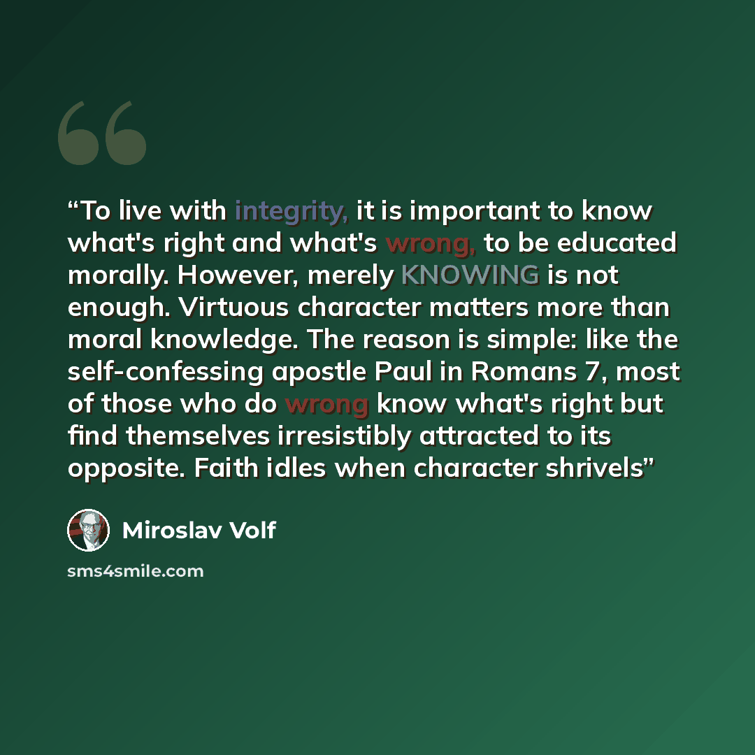 “To live with integrity, it is important to know what's right and what's wrong, to be educated morally. However, merely KNOWING is not enough. Virtuous character matters more than moral knowledge. The reason is simple: like the self-confessing apostle Paul in Romans 7, most of those who do wrong…” quote by Miroslav Volf