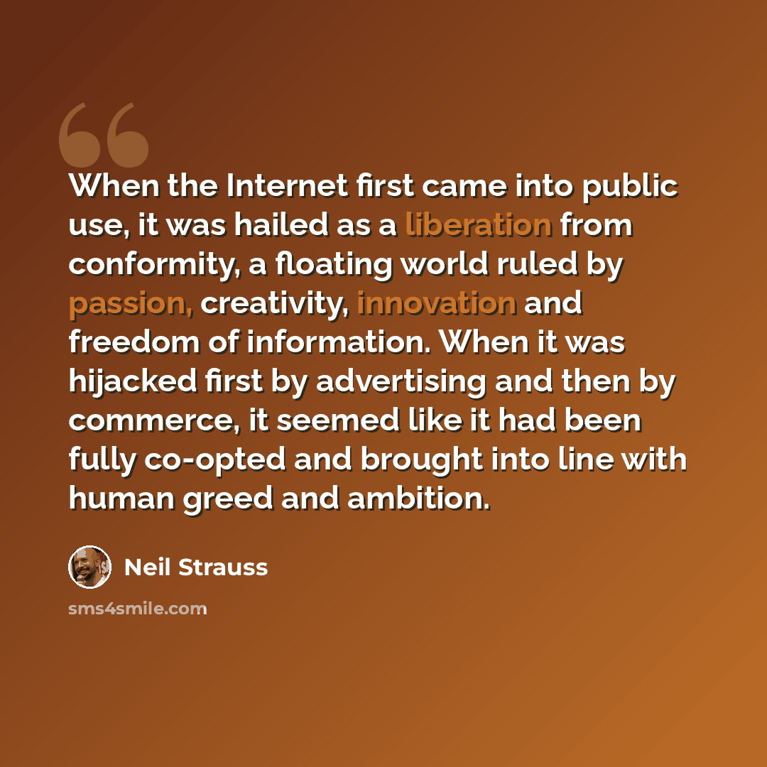 “When the Internet first came into public use, it was hailed as a liberation from conformity, a floating world ruled by passion, creativity, innovation and freedom of information. When it was hijacked first by advertising and then by commerce, it seemed like it had been fully co-opted and brought…” quote by Neil Strauss