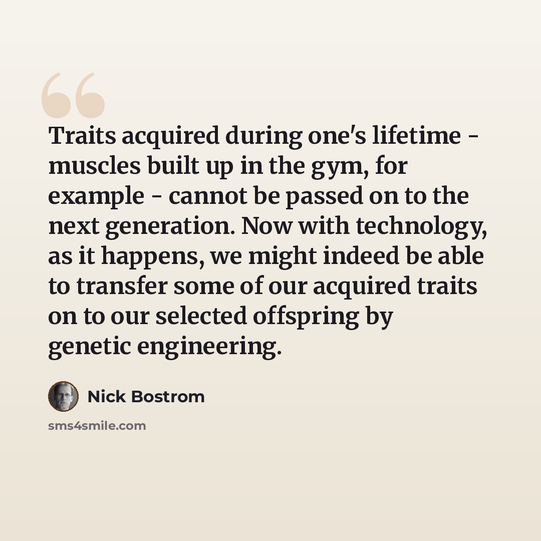 “Traits acquired during one's lifetime - muscles built up in the gym, for example - cannot be passed on to the next generation. Now with technology, as it happens, we might indeed be able to transfer some of our acquired traits on to our selected offspring by genetic engineering.” quote by Nick Bostrom