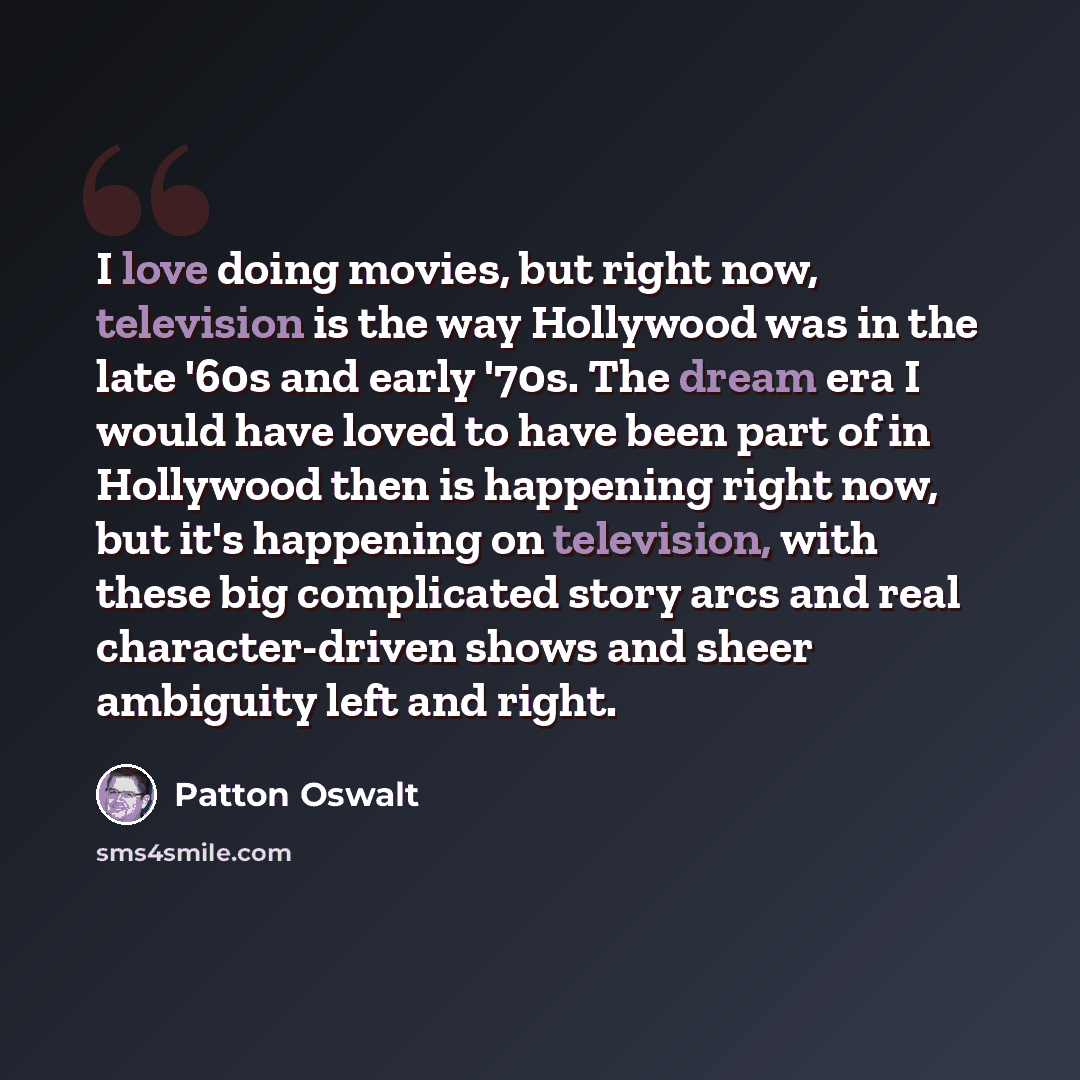 “I love doing movies, but right now, television is the way Hollywood was in the late '60s and early '70s. The dream era I would have loved to have been part of in Hollywood then is happening right now, but it's happening on television, with these big complicated story arcs and real character-driven…” quote by Patton Oswalt