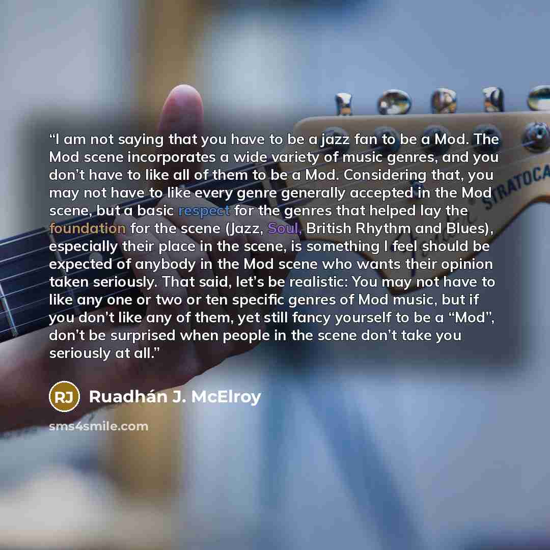 “I am not saying that you have to be a jazz fan to be a Mod. The Mod scene incorporates a wide variety of music genres, and you don’t have to like all of them to be a Mod. Considering that, you may not have to like every genre generally accepted in the Mod scene, but a basic respect for the genres…” quote by Ruadhán J. McElroy