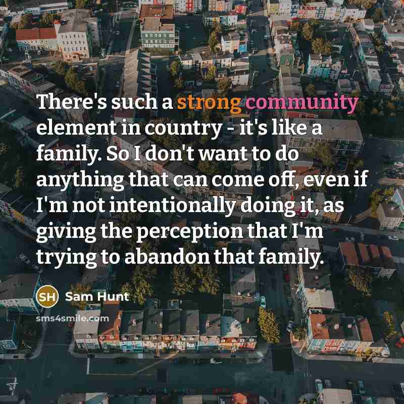“There's such a strong community element in country - it's like a family. So I don't want to do anything that can come off, even if I'm not intentionally doing it, as giving the perception that I'm trying to abandon that family.” quote by Sam Hunt