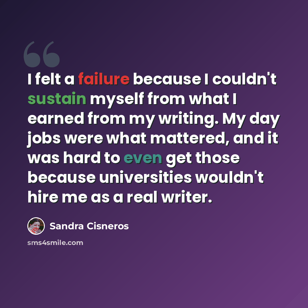 “I felt a failure because I couldn't sustain myself from what I earned from my writing. My day jobs were what mattered, and it was hard to even get those because universities wouldn't hire me as a real writer.” quote by Sandra Cisneros