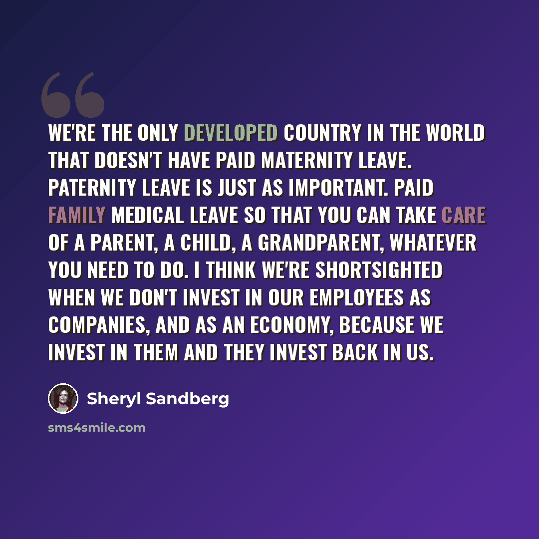 “We're the only developed country in the world that doesn't have paid maternity leave. Paternity leave is just as important. Paid family medical leave so that you can take care of a parent, a child, a grandparent, whatever you need to do. I think we're shortsighted when we don't invest in our…” quote by Sheryl Sandberg